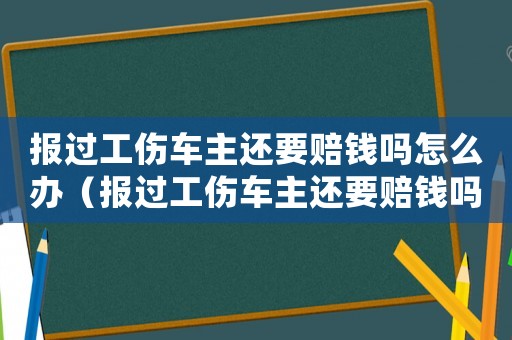報過工傷車主還要賠錢嗎怎么辦（報過工傷車主還要賠錢嗎）