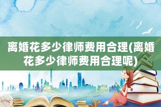 離婚花多少律師費用合理(離婚花多少律師費用合理呢)