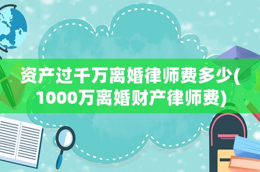 資產過千萬離婚律師費多少(1000萬離婚財產律師費)