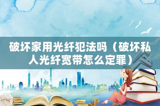 破壞家用光纖犯法嗎（破壞私人光纖寬帶怎么定罪）