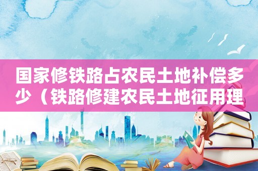 國家修鐵路占農民土地補償多少（鐵路修建農民土地征用理倍標準）