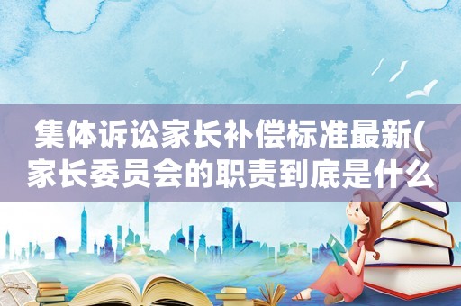 集體訴訟家長補償標準最新(家長委員會的職責到底是什么)