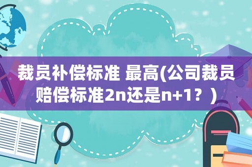 裁員補償標準 最高(公司裁員賠償標準2n還是n+1？)