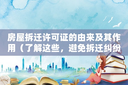 房屋拆遷許可證的由來及其作用（了解這些，避免拆遷糾紛）