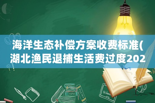 海洋生態補償方案收費標準(湖北漁民退捕生活費過度2022年的一次性補償標準)