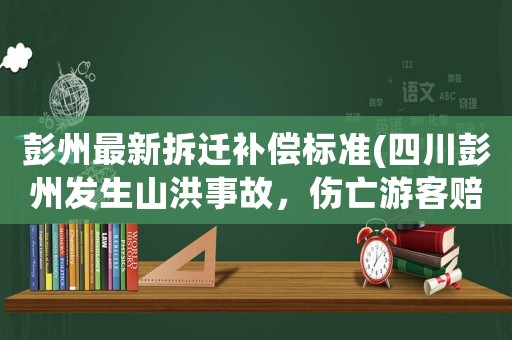 彭州最新拆遷補償標準(四川彭州發生山洪事故，傷亡游客賠償責任誰承擔？)