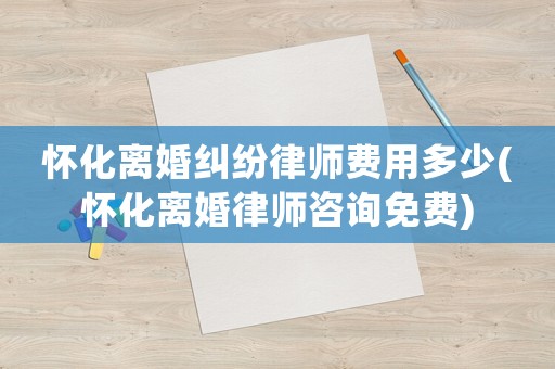 懷化離婚糾紛律師費用多少(懷化離婚律師咨詢免費)