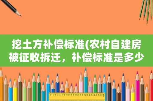 挖土方補(bǔ)償標(biāo)準(zhǔn)(農(nóng)村自建房被征收拆遷，補(bǔ)償標(biāo)準(zhǔn)是多少？)