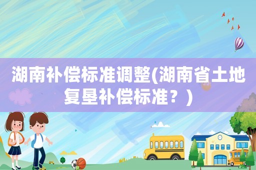 湖南補償標準調整(湖南省土地復墾補償標準？)