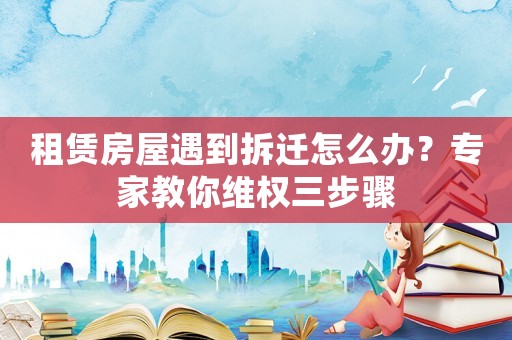 租賃房屋遇到拆遷怎么辦？專家教你維權三步驟