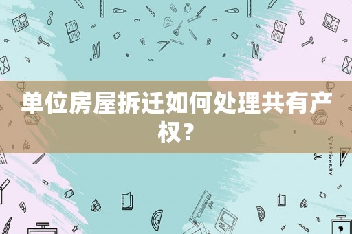單位房屋拆遷如何處理共有產權？