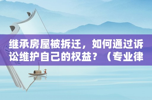 繼承房屋被拆遷，如何通過訴訟維護自己的權益？（專業律師教你應對拆遷風險）