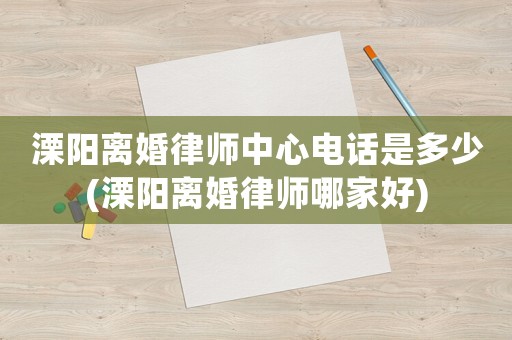 溧陽離婚律師中心電話是多少(溧陽離婚律師哪家好)