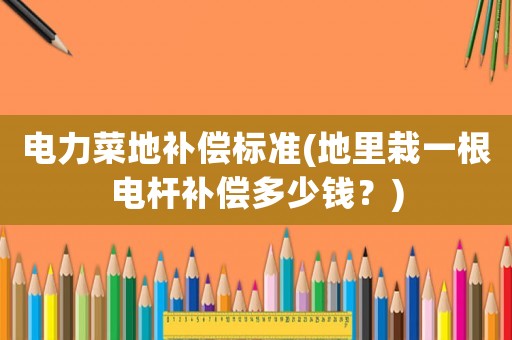 電力菜地補償標準(地里栽一根電桿補償多少錢？)