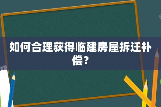 如何合理獲得臨建房屋拆遷補償？