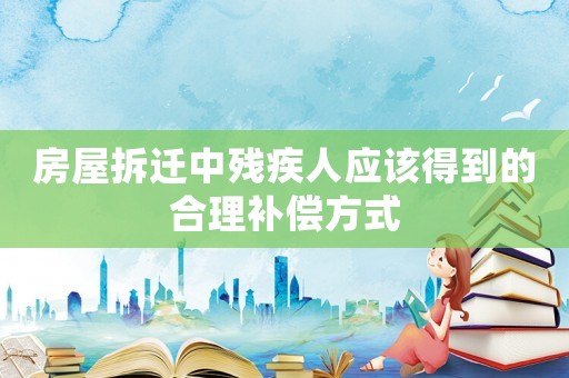 房屋拆遷中殘疾人應該得到的合理補償方式
