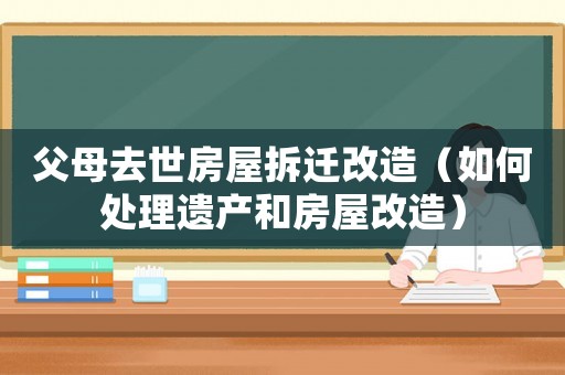 父母去世房屋拆遷改造（如何處理遺產和房屋改造）