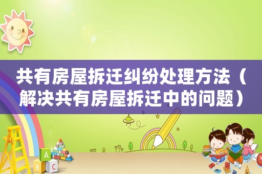 共有房屋拆遷糾紛處理方法（解決共有房屋拆遷中的問題）