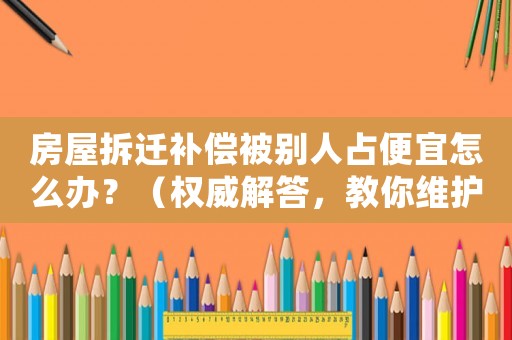 房屋拆遷補償被別人占便宜怎么辦？（權威解答，教你維護自身權益）