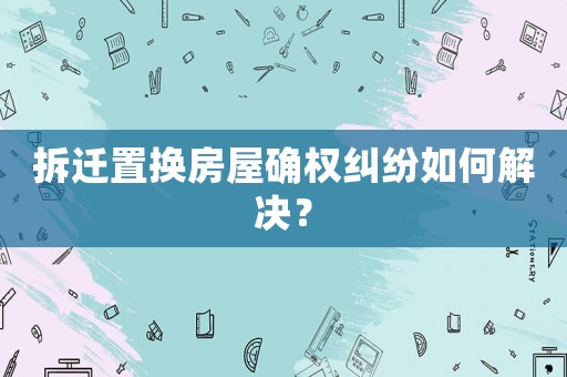 拆遷置換房屋確權糾紛如何解決？