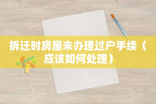 拆遷時房屋未辦理過戶手續（應該如何處理）