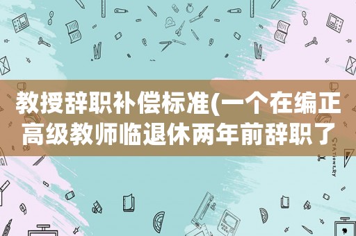 教授辭職補償標準(一個在編正高級教師臨退休兩年前辭職了，退休時養老金如何計算？)