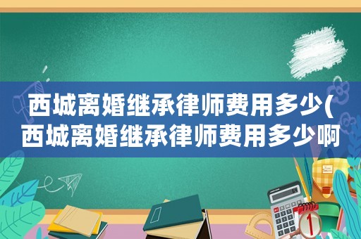 西城離婚繼承律師費用多少(西城離婚繼承律師費用多少啊)