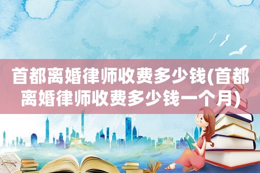 首都離婚律師收費(fèi)多少錢(首都離婚律師收費(fèi)多少錢一個(gè)月)
