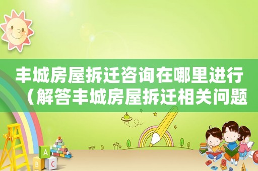 豐城房屋拆遷咨詢在哪里進行（解答豐城房屋拆遷相關問題）