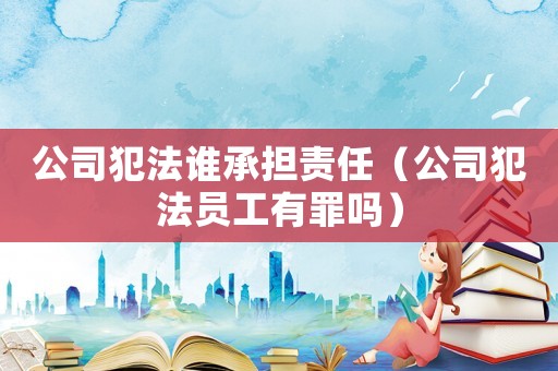 公司犯法誰承擔責任（公司犯法員工有罪嗎）