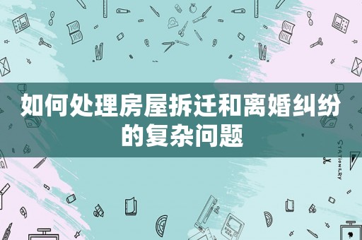 如何處理房屋拆遷和離婚糾紛的復雜問題