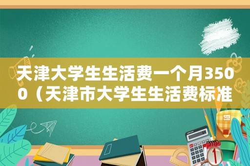天津大學生生活費一個月3500（天津市大學生生活費標準是多少錢）