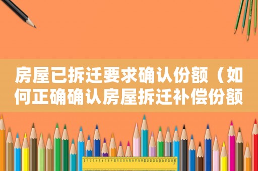 房屋已拆遷要求確認份額（如何正確確認房屋拆遷補償份額）