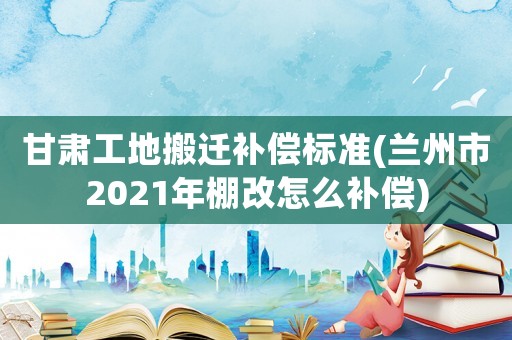 甘肅工地搬遷補償標準(蘭州市2021年棚改怎么補償)