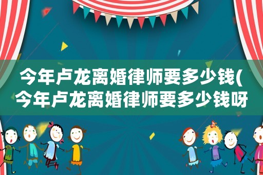 今年盧龍離婚律師要多少錢(今年盧龍離婚律師要多少錢呀)