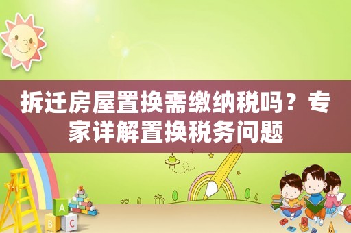拆遷房屋置換需繳納稅嗎？專家詳解置換稅務問題