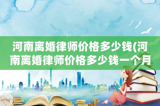 河南離婚律師價格多少錢(河南離婚律師價格多少錢一個月)