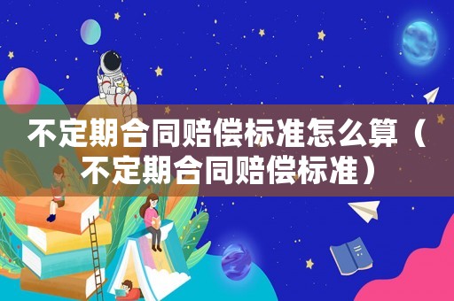 不定期合同賠償標(biāo)準怎么算（不定期合同賠償標(biāo)準）