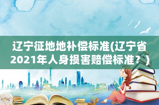 遼寧征地地補償標(biāo)準(zhǔn)(遼寧省2021年人身損害賠償標(biāo)準(zhǔn)？)