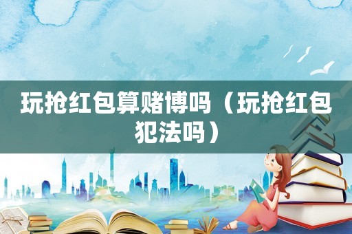 玩搶紅包算賭博嗎（玩搶紅包犯法嗎）