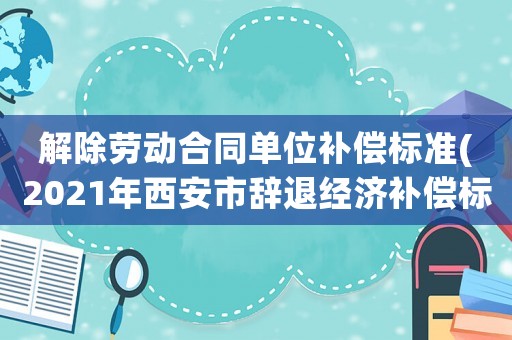 解除勞動合同單位補償標準(2021年西安市辭退經濟補償標準？)