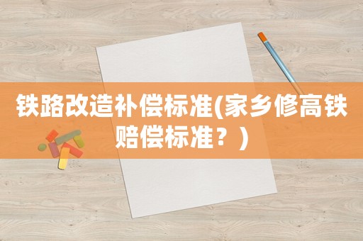 鐵路改造補償標準(家鄉修高鐵賠償標準？)