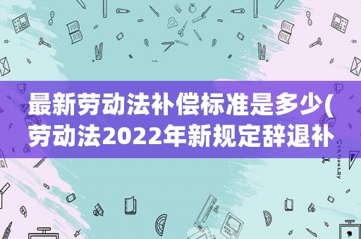 最新勞動(dòng)法補(bǔ)償標(biāo)準(zhǔn)是多少(勞動(dòng)法2022年新規(guī)定辭退補(bǔ)償？)