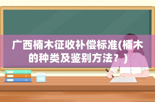 廣西楠木征收補償標準(楠木的種類及鑒別方法？)