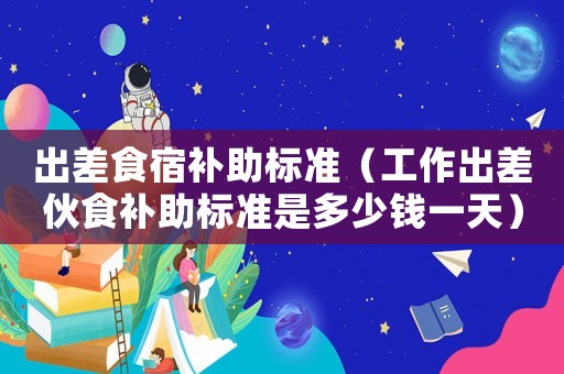出差食宿補(bǔ)助標(biāo)準(zhǔn)（工作出差伙食補(bǔ)助標(biāo)準(zhǔn)是多少錢一天）