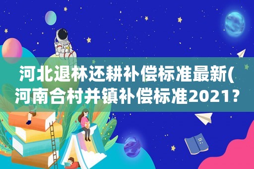 河北退林還耕補償標準最新(河南合村并鎮補償標準2021？)