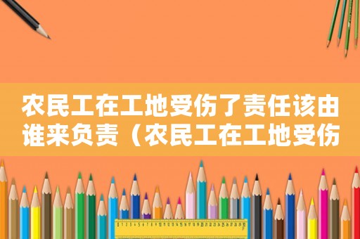 農民工在工地受傷了責任該由誰來負責（農民工在工地受傷后算不算工傷）