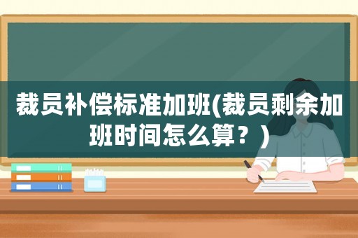 裁員補償標準加班(裁員剩余加班時間怎么算？)