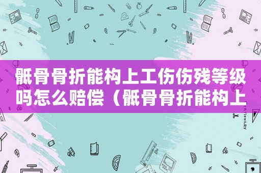 骶骨骨折能構上工傷傷殘等級嗎怎么賠償（骶骨骨折能構上工傷傷殘等級嗎）