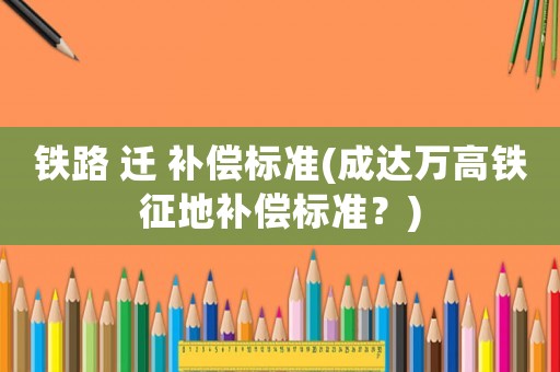 鐵路 遷 補償標(biāo)準(zhǔn)(成達(dá)萬高鐵征地補償標(biāo)準(zhǔn)？)